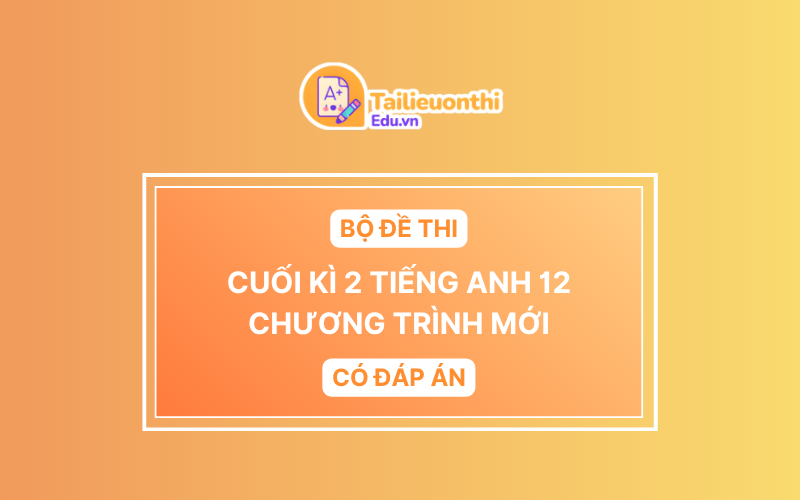 Bộ Đề Thi Cuối Kì 2 Tiếng Anh 12 chương trình mới có đáp án